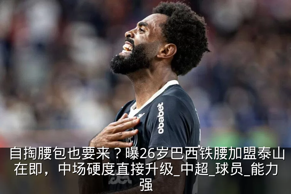 自掏腰包也要来？曝26岁巴西铁腰加盟泰山在即，中场硬度直接升级_中超_球员_能力强
