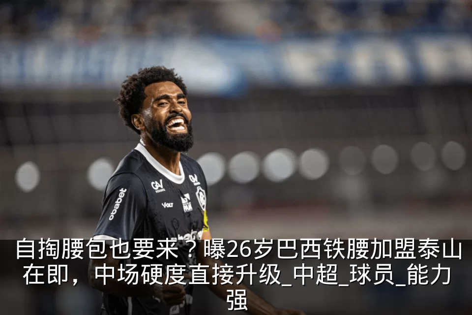自掏腰包也要来？曝26岁巴西铁腰加盟泰山在即，中场硬度直接升级_中超_球员_能力强
